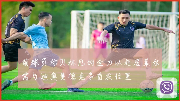 前球员称贝林厄姆全力以赴居莱尔需与迪奥曼德竞争首发位置