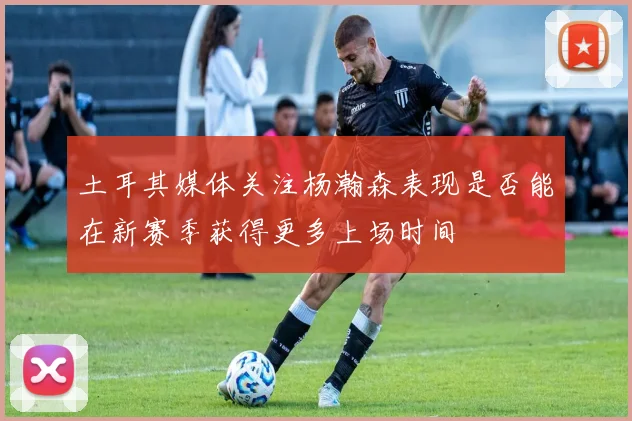 土耳其媒体关注杨瀚森表现是否能在新赛季获得更多上场时间