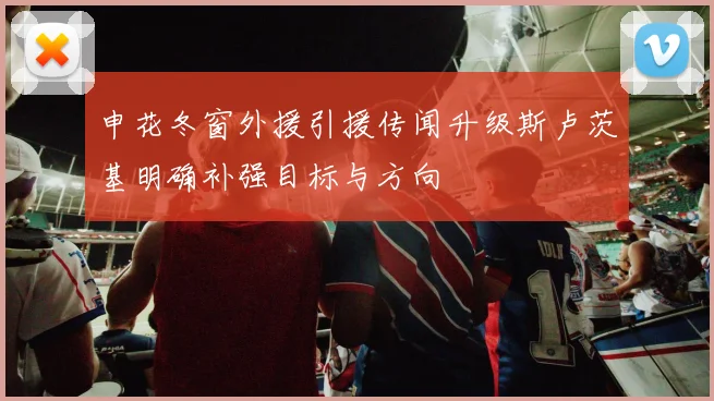 申花冬窗外援引援传闻升级斯卢茨基明确补强目标与方向