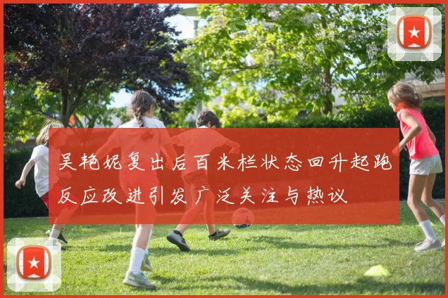 吴艳妮复出后百米栏状态回升起跑反应改进引发广泛关注与热议