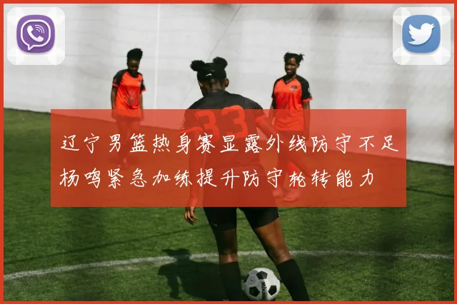 辽宁男篮热身赛显露外线防守不足杨鸣紧急加练提升防守轮转能力
